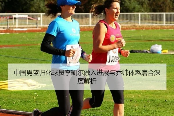 中国男篮归化球员李凯尔融入进展与乔帅体系磨合深度解析